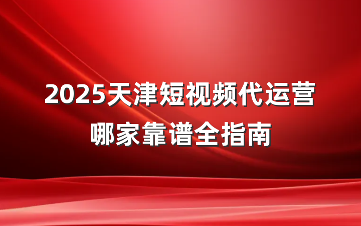 2025天津短视频代运营哪家靠谱全指南