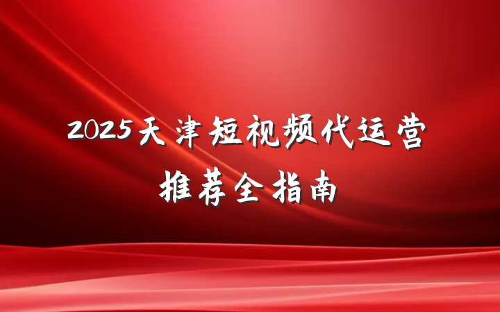 2025天津短视频代运营推荐全指南
