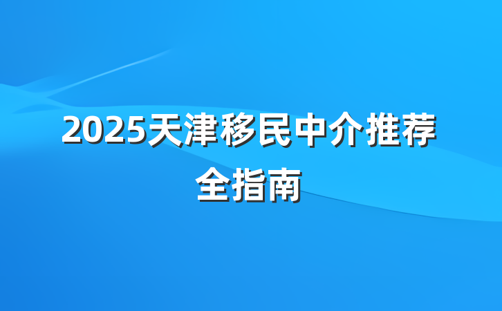 2025天津移民中介推荐全指南