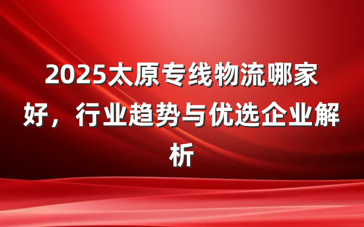 2025太原专线物流哪家好，行业趋势与优选企业解析