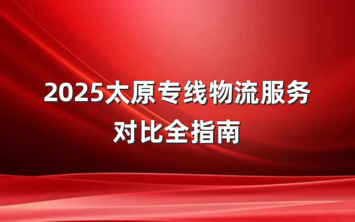 2025太原专线物流服务对比全指南