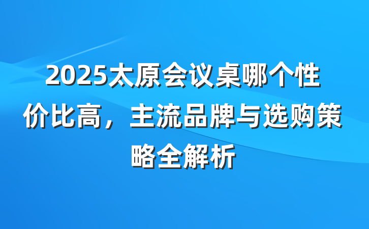 2025太原会议桌哪个性价比高，主流品牌与选购策略全解析
