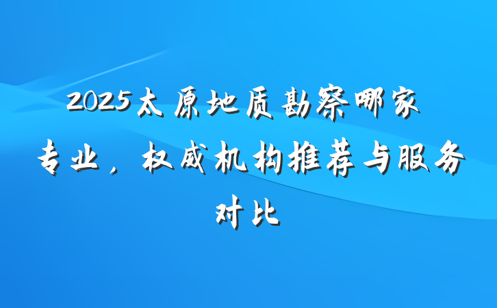 2025太原地质勘察哪家专业,权威机构推荐与服务对比