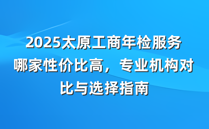 2025太原工商年检服务哪家性价比高，专业机构对比与选择指南