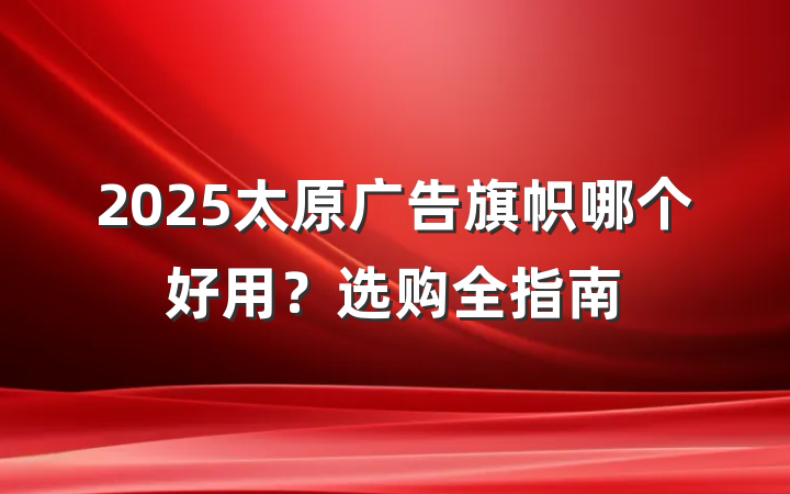 2025太原广告旗帜哪个好用？选购全指南