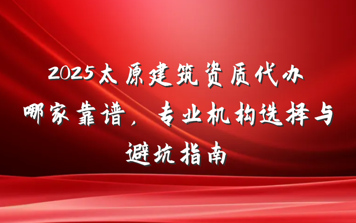 2025太原建筑资质代办哪家靠谱，专业机构选择与避坑指南