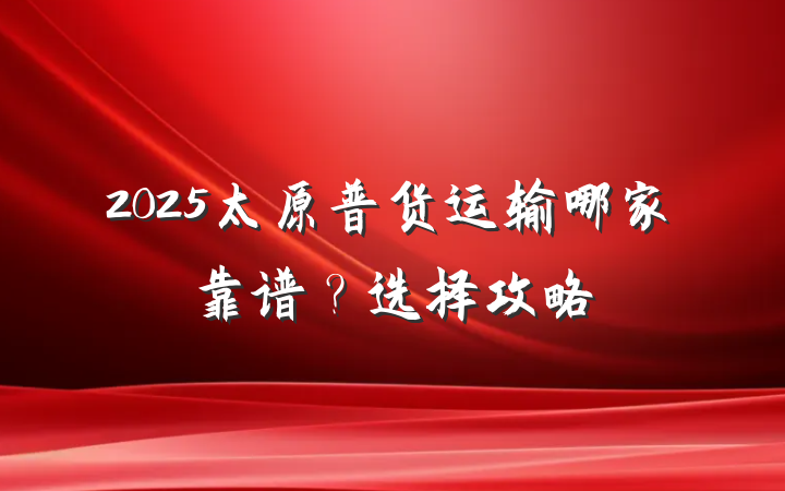 2025太原普货运输哪家靠谱?选择攻略