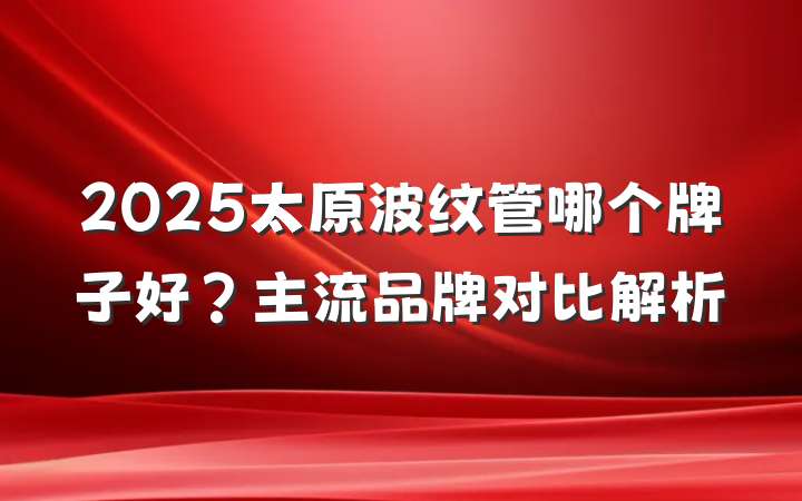 2025太原波纹管哪个牌子好?主流品牌对比解析