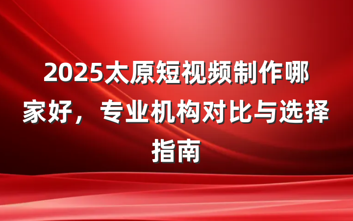 2025太原短视频制作哪家好,专业机构对比与选择指南