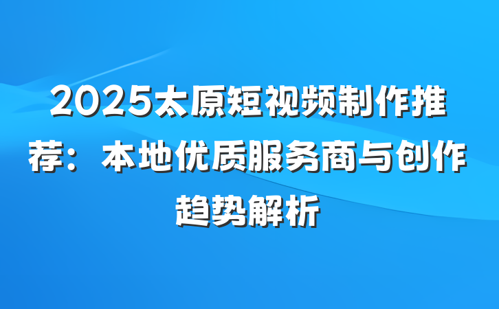 2025太原短视频制作推荐:本地优质服务商与创作趋势解析