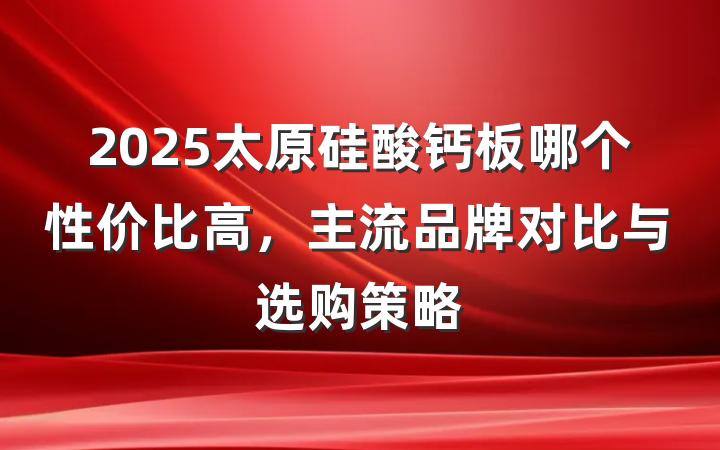 2025太原硅酸钙板哪个性价比高,主流品牌对比与选购策略