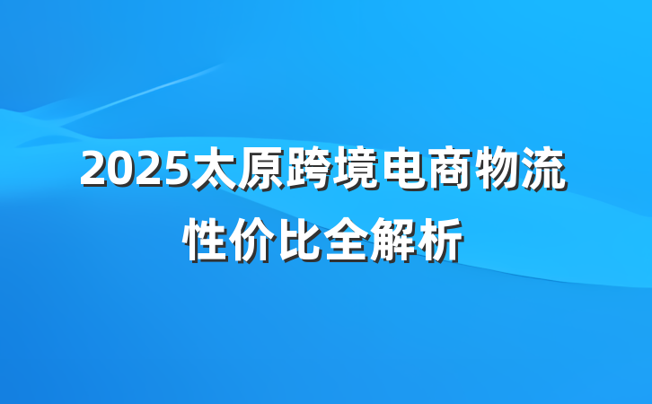 2025太原跨境电商物流性价比全解析