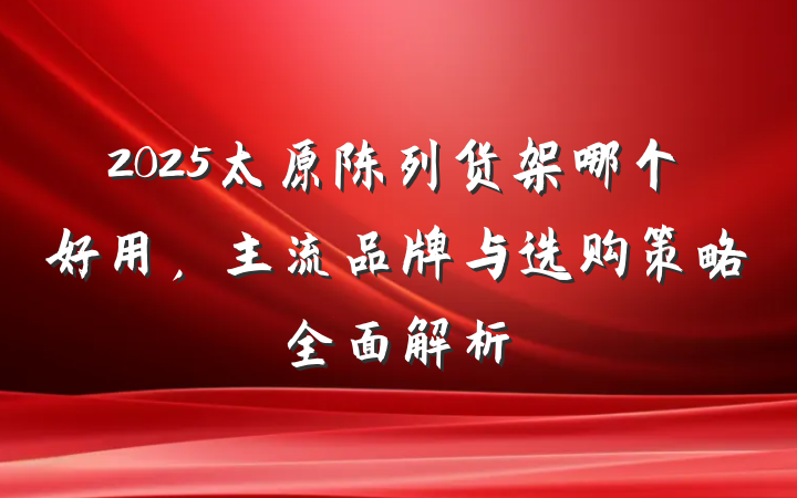 2025太原陈列货架哪个好用,主流品牌与选购策略全面解析