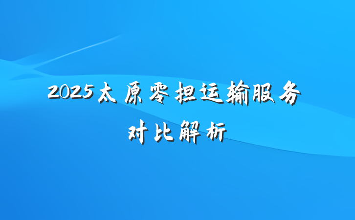 2025太原零担运输服务对比解析