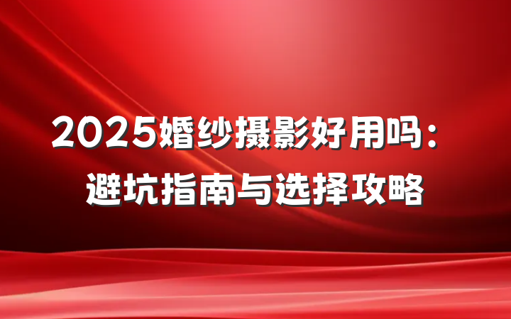 2025婚纱摄影好用吗:避坑指南与选择攻略