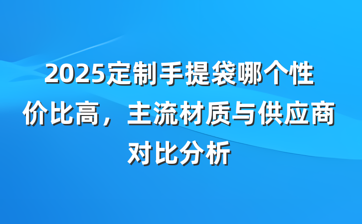 2025定制手提袋哪个性价比高,主流材质与供应商对比分析