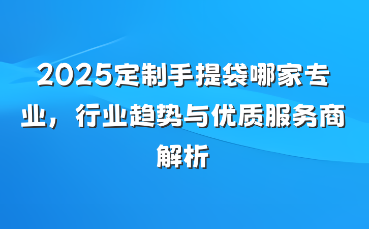 2025定制手提袋哪家专业，行业趋势与优质服务商解析