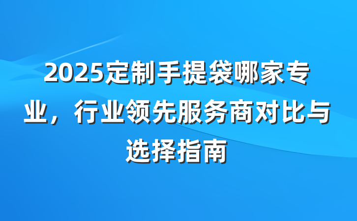 2025定制手提袋哪家专业,行业领先服务商对比与选择指南