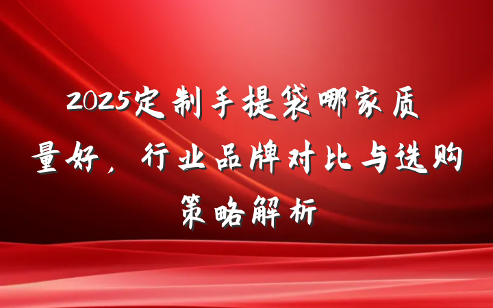 2025定制手提袋哪家质量好,行业品牌对比与选购策略解析