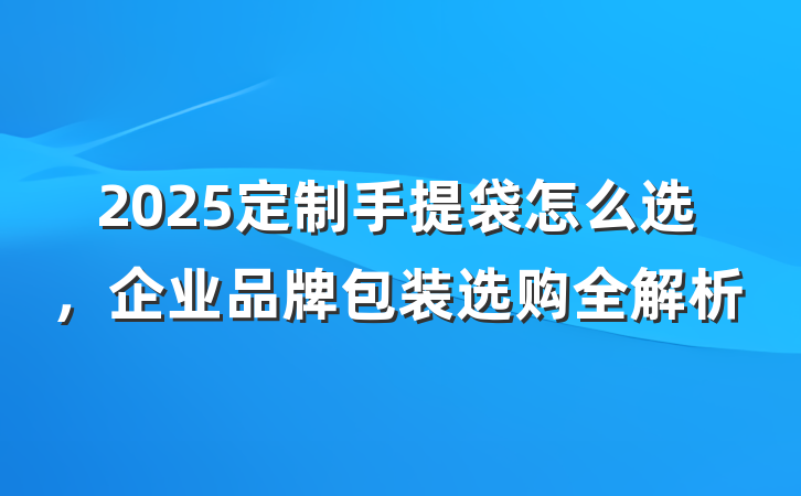 2025定制手提袋怎么选，企业品牌包装选购全解析