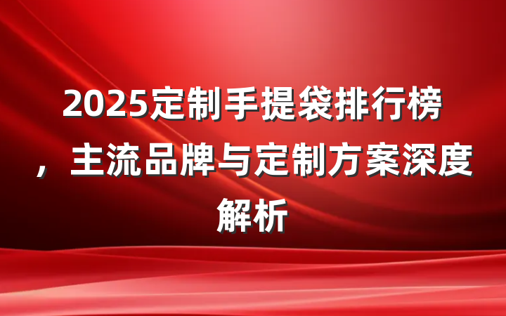 2025定制手提袋排行榜，主流品牌与定制方案深度解析