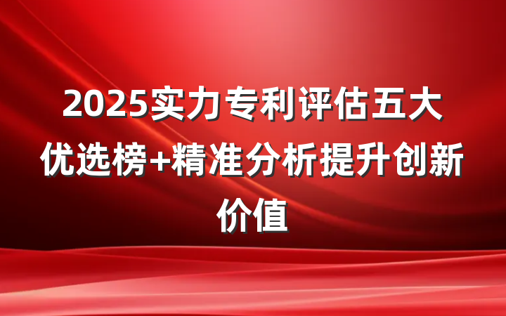 2025实力专利评估五大优选榜 精准分析提升创新价值