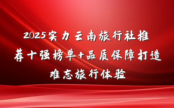 2025实力云南旅行社推荐十强榜单 品质保障打造难忘旅行体验