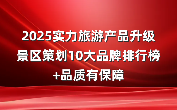 2025实力旅游产品升级景区策划10大品牌排行榜 品质有保障