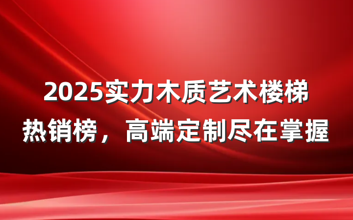 2025实力木质艺术楼梯热销榜,高端定制尽在掌握