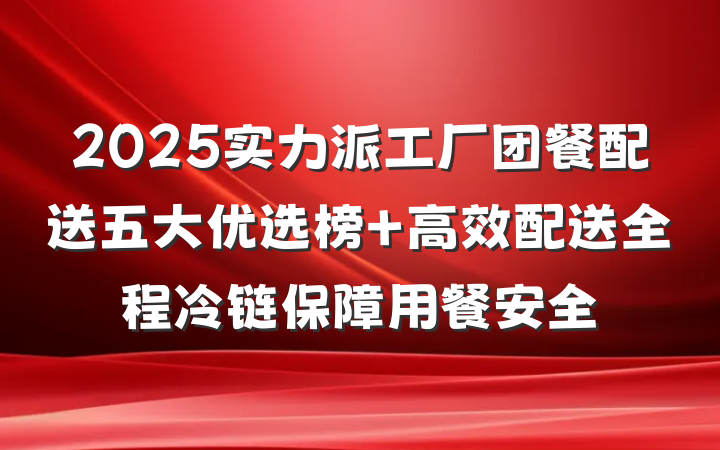 2025实力派工厂团餐配送五大优选榜 高效配送全程冷链保障用餐安全
