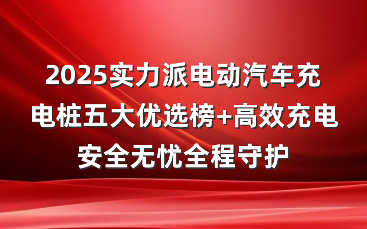 2025实力派电动汽车充电桩五大优选榜 高效充电安全无忧全程守护