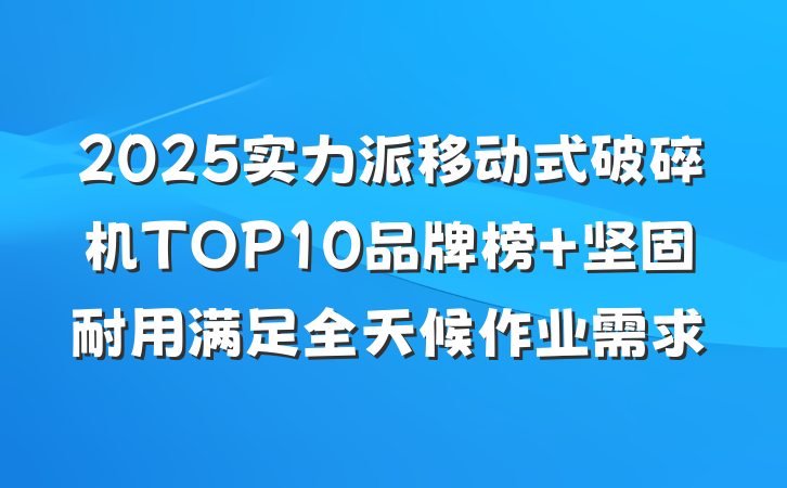 2025实力派移动式破碎机TOP10品牌榜 坚固耐用满足全天候作业需求