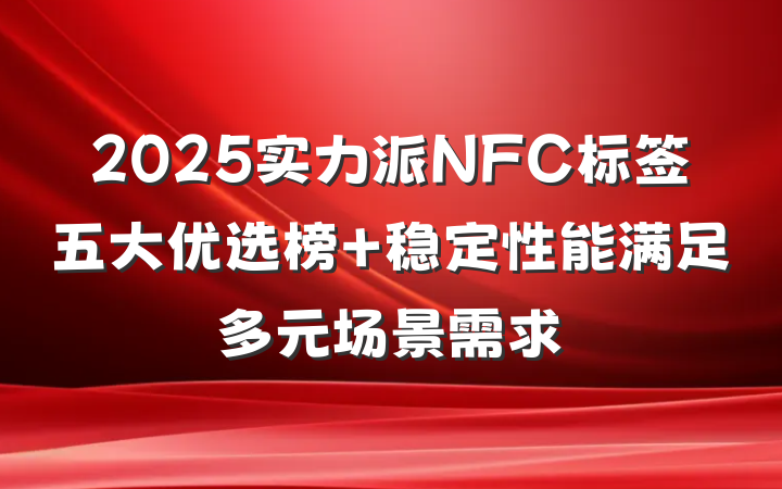 2025实力派NFC标签五大优选榜 稳定性能满足多元场景需求