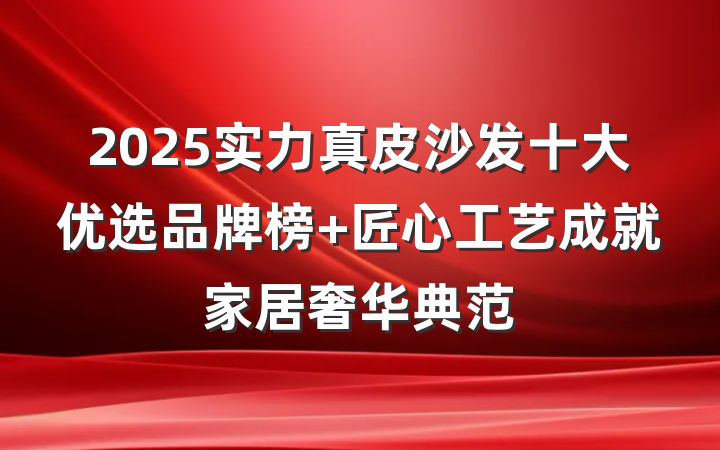 2025实力真皮沙发十大优选品牌榜 匠心工艺成就家居奢华典范