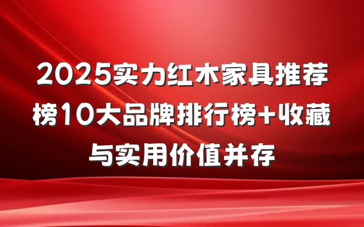 2025实力红木家具推荐榜10大品牌排行榜 收藏与实用价值并存