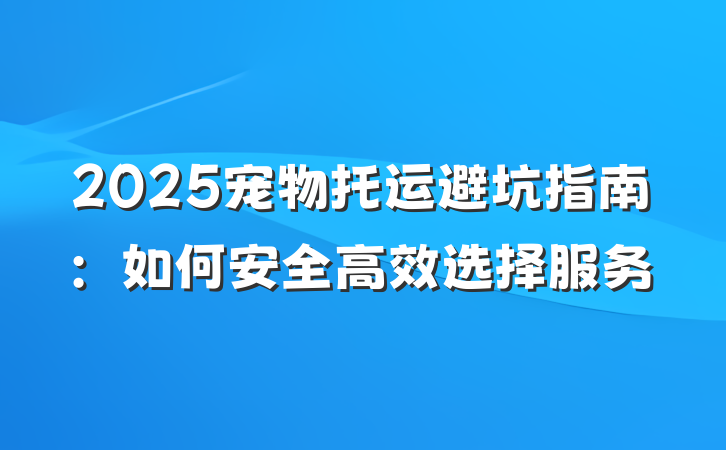 2025宠物托运避坑指南:如何安全高效选择服务
