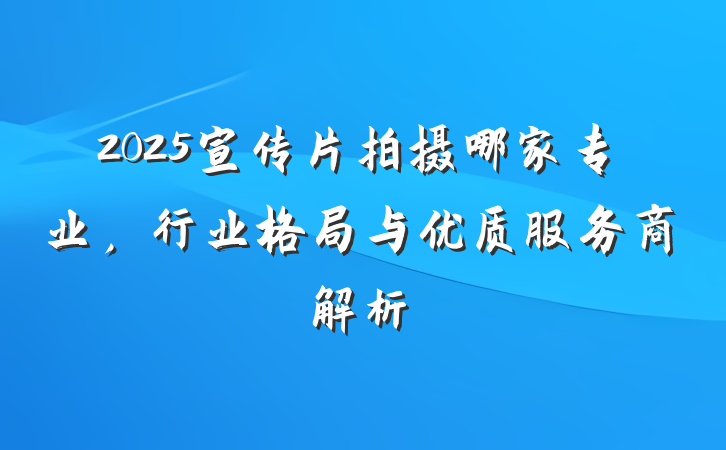 2025宣传片拍摄哪家专业,行业格局与优质服务商解析