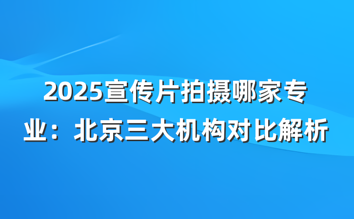 2025宣传片拍摄哪家专业:北京三大机构对比解析