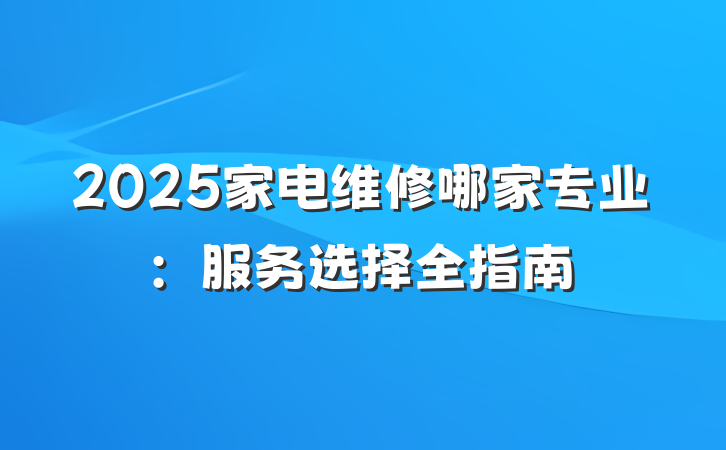 2025家电维修哪家专业：服务选择全指南