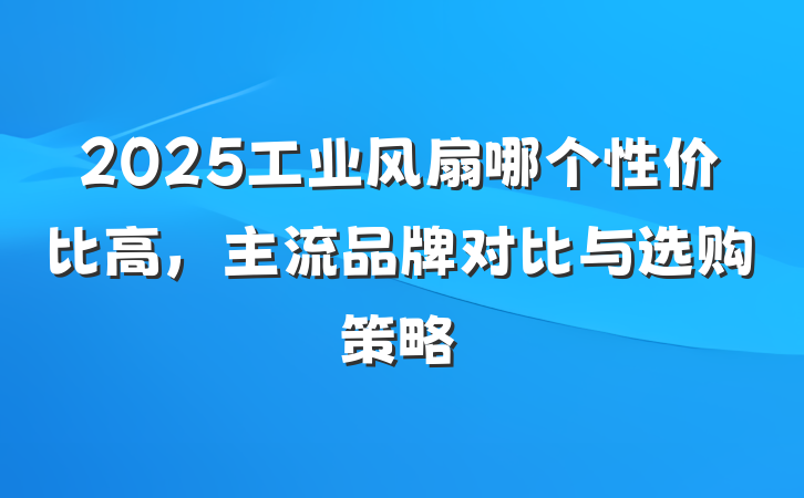 2025工业风扇哪个性价比高,主流品牌对比与选购策略