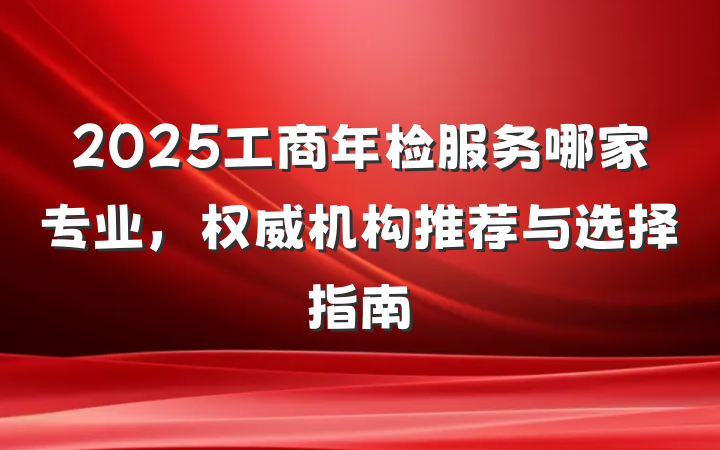 2025工商年检服务哪家专业,权威机构推荐与选择指南