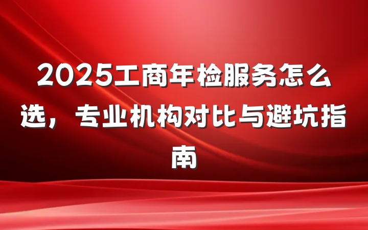 2025工商年检服务怎么选，专业机构对比与避坑指南