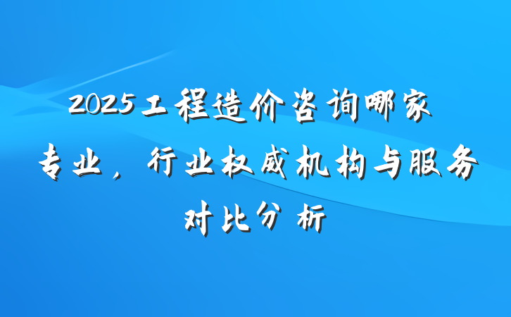 2025工程造价咨询哪家专业,行业权威机构与服务对比分析