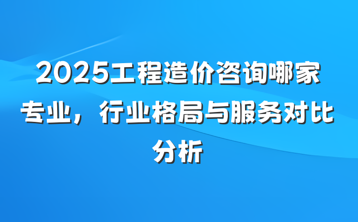 2025工程造价咨询哪家专业，行业格局与服务对比分析