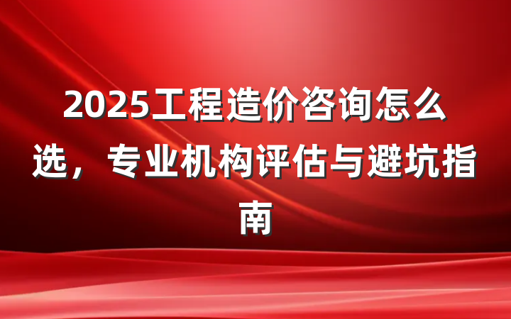 2025工程造价咨询怎么选,专业机构评估与避坑指南