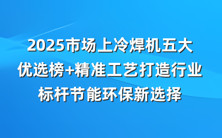 2025市场上冷焊机五大优选榜 精准工艺打造行业标杆节能环保新选择