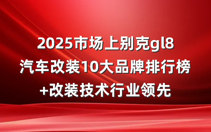 2025市场上别克gl8汽车改装10大品牌排行榜 改装技术行业领先
