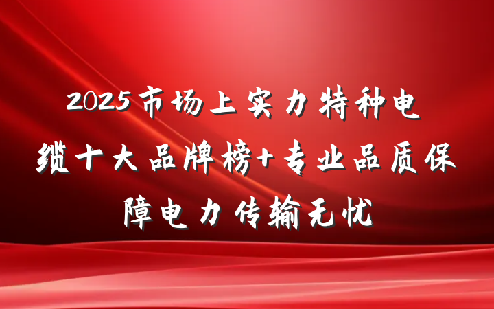 2025市场上实力特种电缆十大品牌榜 专业品质保障电力传输无忧