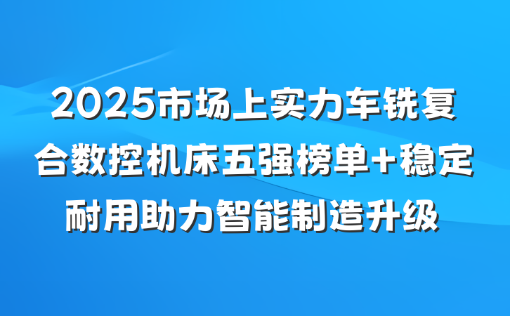 2025市场上实力车铣复合数控机床五强榜单 稳定耐用助力智能制造升级