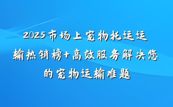 2025市场上宠物托运运输热销榜 高效服务解决您的宠物运输难题